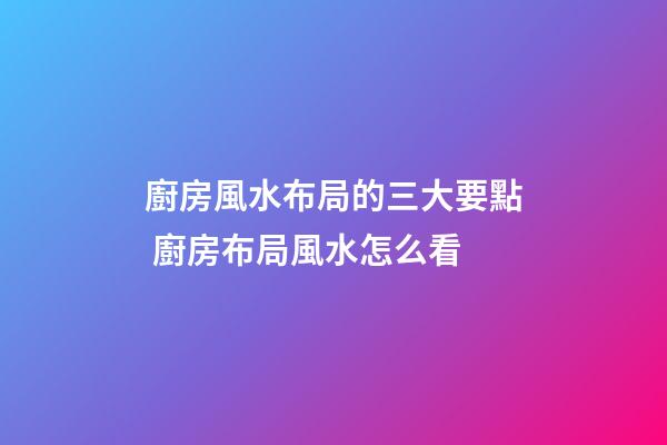 廚房風水布局的三大要點 廚房布局風水怎么看